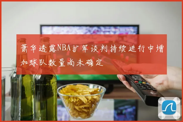 萧华透露NBA扩军谈判持续进行中增加球队数量尚未确定