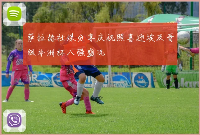 萨拉赫社媒分享庆祝照喜迎埃及晋级非洲杯八强盛况