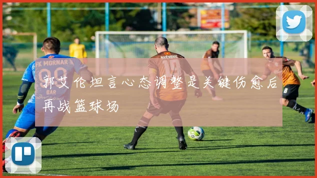 郭艾伦坦言心态调整是关键伤愈后再战篮球场