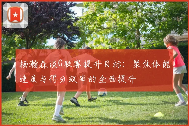 杨瀚森谈G联赛提升目标：聚焦体能速度与得分效率的全面提升