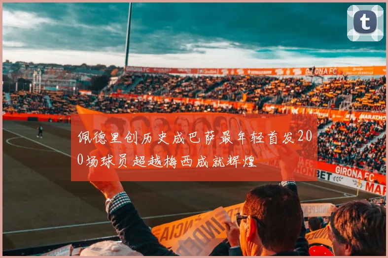 佩德里创历史成巴萨最年轻首发200场球员超越梅西成就辉煌