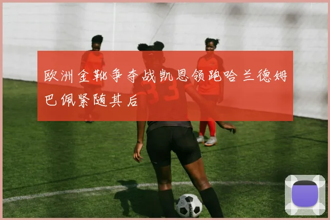 欧洲金靴争夺战凯恩领跑哈兰德姆巴佩紧随其后