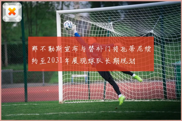 那不勒斯宣布与替补门将孔蒂尼续约至2031年展现球队长期规划