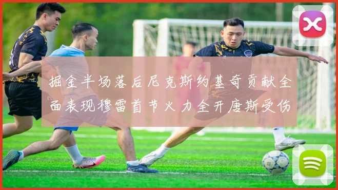 掘金半场落后尼克斯约基奇贡献全面表现穆雷首节火力全开唐斯受伤拼搏不止
