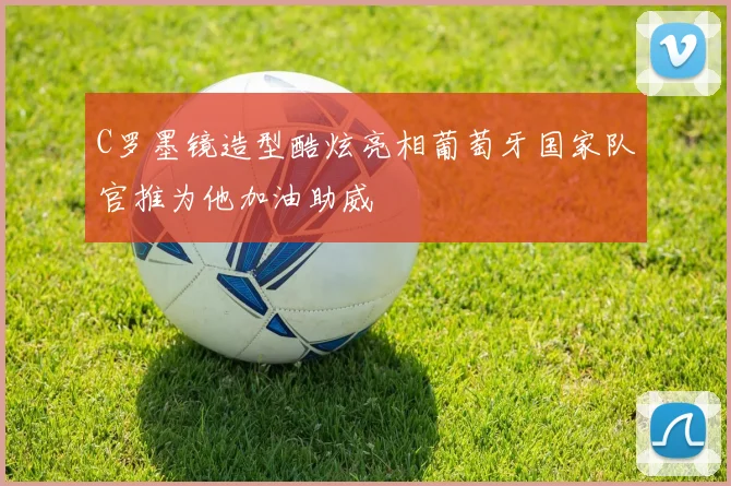 C罗墨镜造型酷炫亮相葡萄牙国家队官推为他加油助威