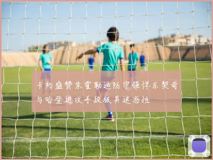 卡约盛赞朱霍勒迪防守强悍东契奇与哈登进攻手段极具迷惑性