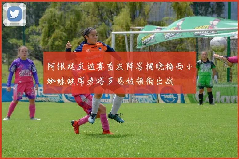 阿根廷友谊赛首发阵容揭晓梅西小蜘蛛缺席劳塔罗恩佐领衔出战