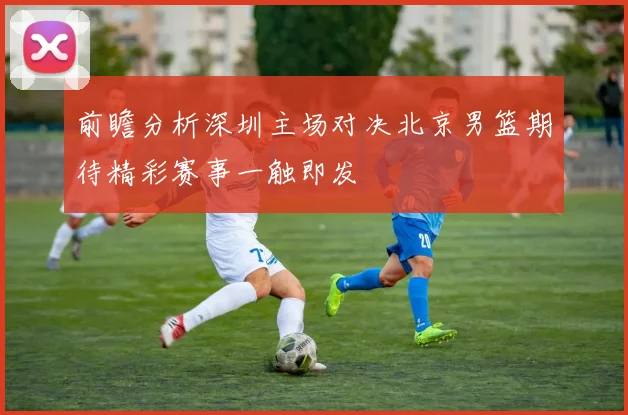 前瞻分析深圳主场对决北京男篮期待精彩赛事一触即发