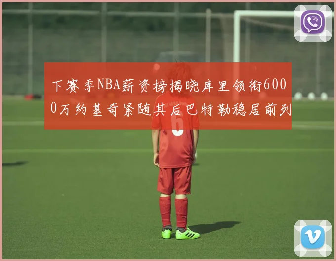 下赛季NBA薪资榜揭晓库里领衔6000万约基奇紧随其后巴特勒稳居前列