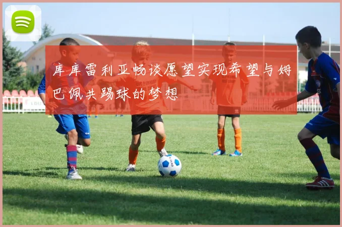 库库雷利亚畅谈愿望实现希望与姆巴佩共踢球的梦想
