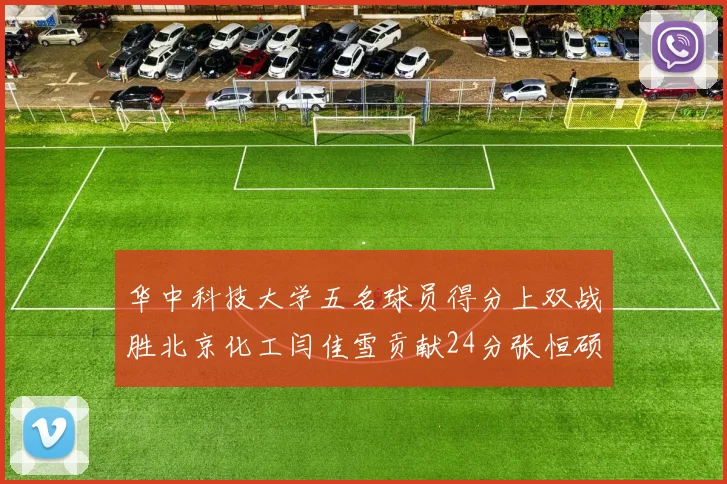 华中科技大学五名球员得分上双战胜北京化工闫佳雪贡献24分张恒硕斩获25分8篮板8助攻
