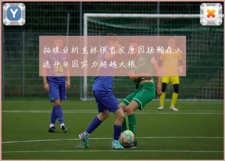 拓媒分析克林根首发原因杨瀚森入选并非因实力超越大根