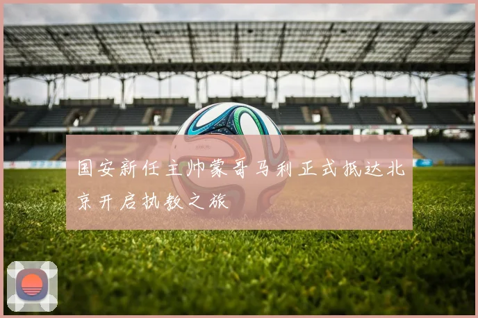 国安新任主帅蒙哥马利正式抵达北京开启执教之旅