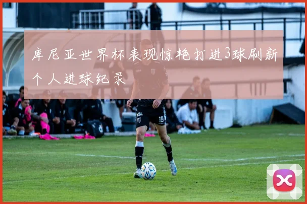 库尼亚世界杯表现惊艳打进3球刷新个人进球纪录