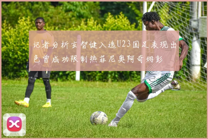 记者分析玄智健入选U23国足表现出色曾成功限制热菲尼奥阿奇姆彭