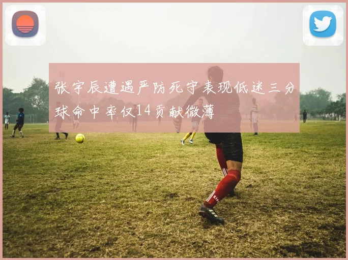 张宇辰遭遇严防死守表现低迷三分球命中率仅14贡献微薄