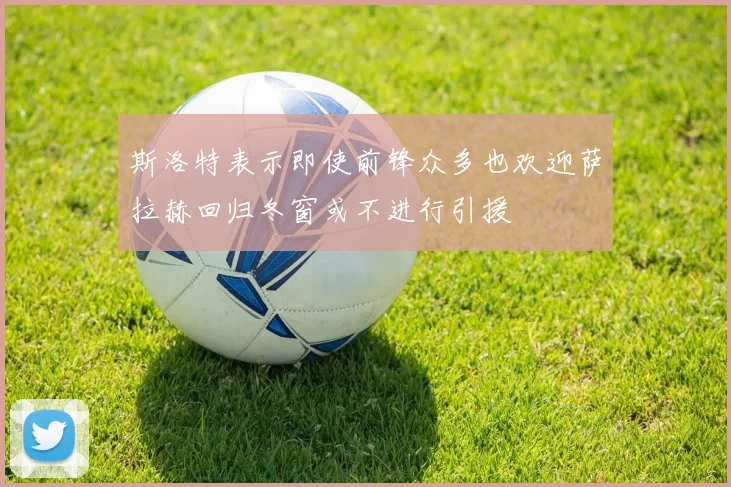 斯洛特表示即使前锋众多也欢迎萨拉赫回归冬窗或不进行引援