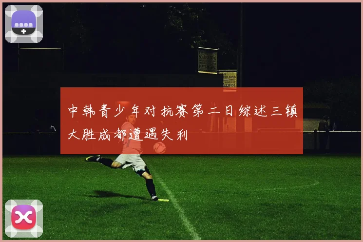 中韩青少年对抗赛第二日综述三镇大胜成都遭遇失利