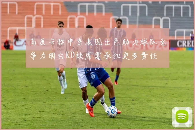 乌度卡称申京表现出色助力球队竞争力明白KD缺席需承担更多责任