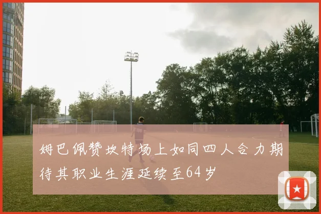 姆巴佩赞坎特场上如同四人合力期待其职业生涯延续至64岁