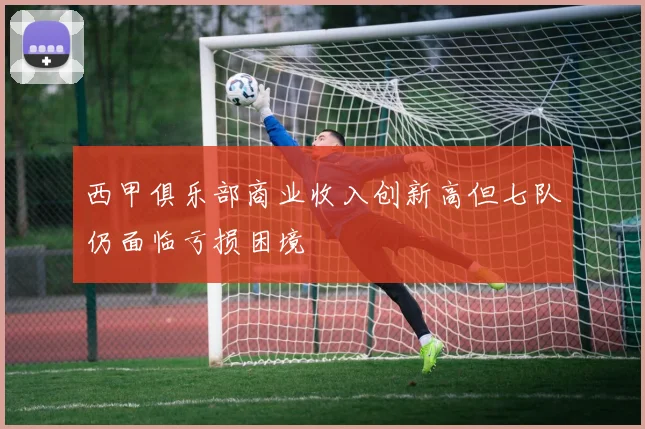 西甲俱乐部商业收入创新高但七队仍面临亏损困境