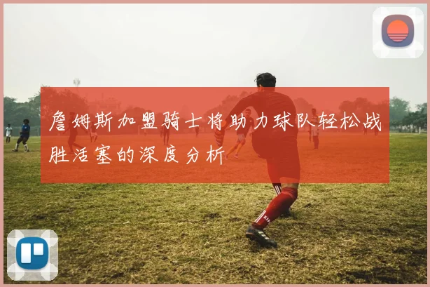 詹姆斯加盟骑士将助力球队轻松战胜活塞的深度分析